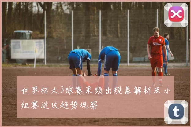 世界杯大3球赛果频出现象解析及小组赛进攻趋势观察