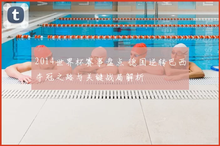 2014世界杯赛事盘点 德国逆转巴西夺冠之路与关键战局解析