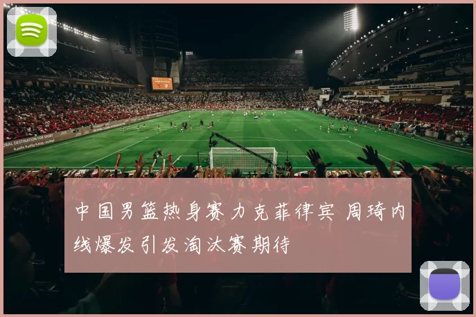 中国男篮热身赛力克菲律宾 周琦内线爆发引发淘汰赛期待