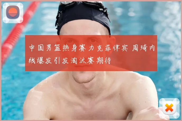 中国男篮热身赛力克菲律宾 周琦内线爆发引发淘汰赛期待