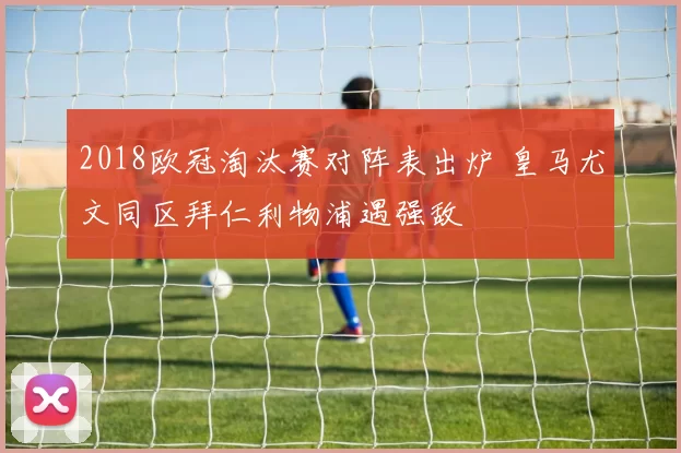 2018欧冠淘汰赛对阵表出炉 皇马尤文同区拜仁利物浦遇强敌