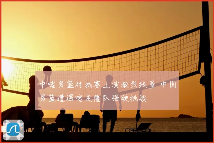 中喀男篮对抗赛上演激烈较量 中国男篮遭遇喀麦隆队强硬挑战