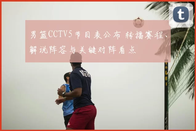 男篮CCTV5节目表公布 转播赛程、解说阵容与关键对阵看点