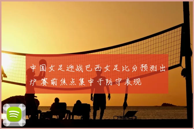 中国女足迎战巴西女足比分预测出炉 赛前焦点集中于防守表现