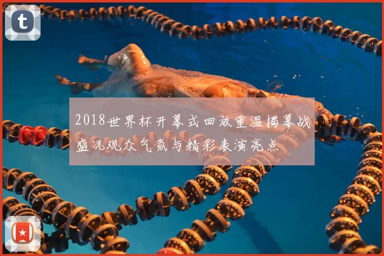 2018世界杯开幕式回放重温揭幕战盛况观众气氛与精彩表演亮点