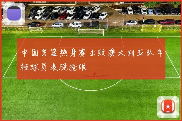 中国男篮热身赛击败澳大利亚队年轻球员表现抢眼