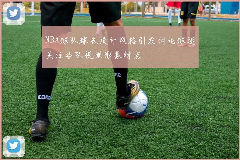 NBA球队球衣设计风格引发讨论球迷关注各队视觉形象特点