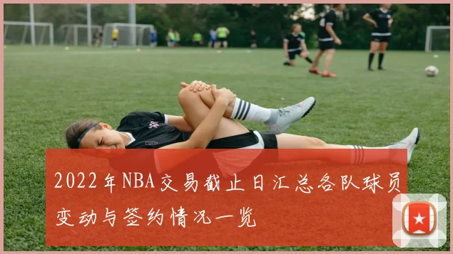 2022年NBA交易截止日汇总各队球员变动与签约情况一览