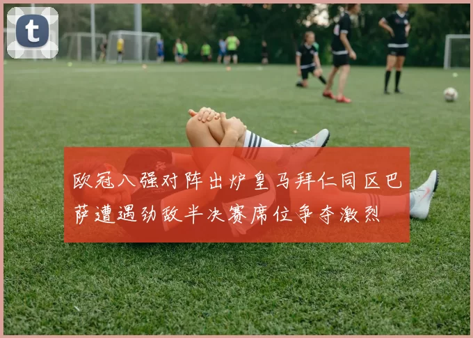 欧冠八强对阵出炉皇马拜仁同区巴萨遭遇劲敌半决赛席位争夺激烈