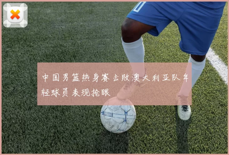 中国男篮热身赛击败澳大利亚队年轻球员表现抢眼