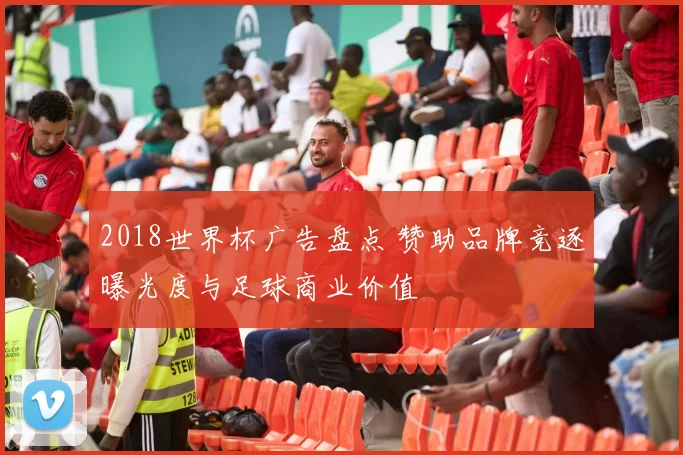 2018世界杯广告盘点 赞助品牌竞逐曝光度与足球商业价值