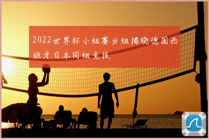 2022世界杯小组赛分组揭晓德国西班牙日本同组竞技