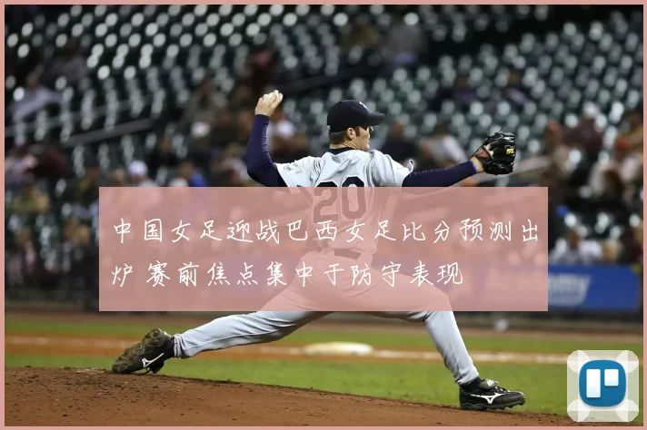 中国女足迎战巴西女足比分预测出炉 赛前焦点集中于防守表现