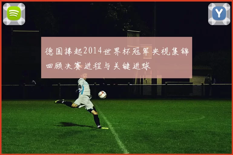 德国捧起2014世界杯冠军央视集锦回顾决赛进程与关键进球