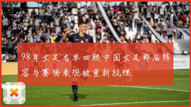 98年女足名单回顾中国女足那届阵容与赛场表现被重新梳理