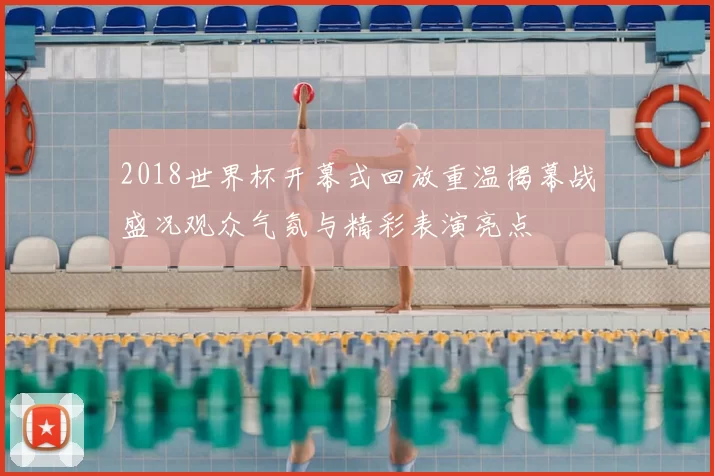 2018世界杯开幕式回放重温揭幕战盛况观众气氛与精彩表演亮点