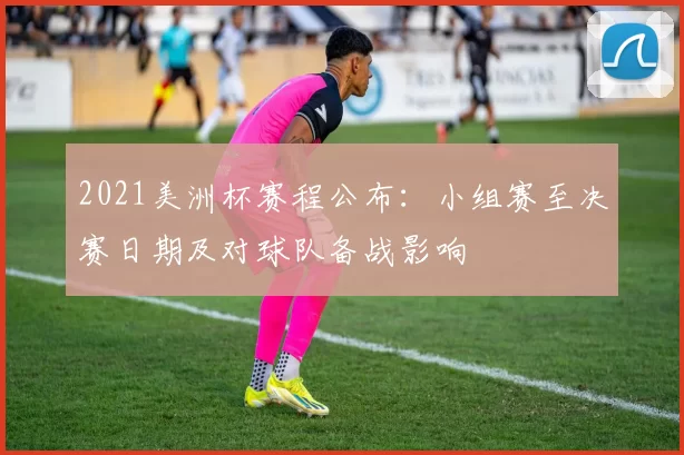 2021美洲杯赛程公布：小组赛至决赛日期及对球队备战影响