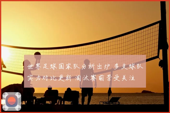 世界足球国家队分析出炉 多支球队实力对比更新 淘汰赛前景受关注