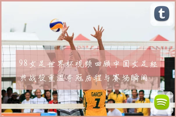 98女足世界杯视频回顾中国女足经典战役重温夺冠历程与赛场瞬间