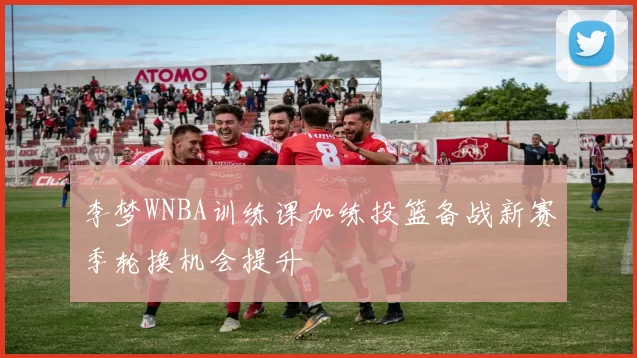 李梦WNBA训练课加练投篮备战新赛季轮换机会提升