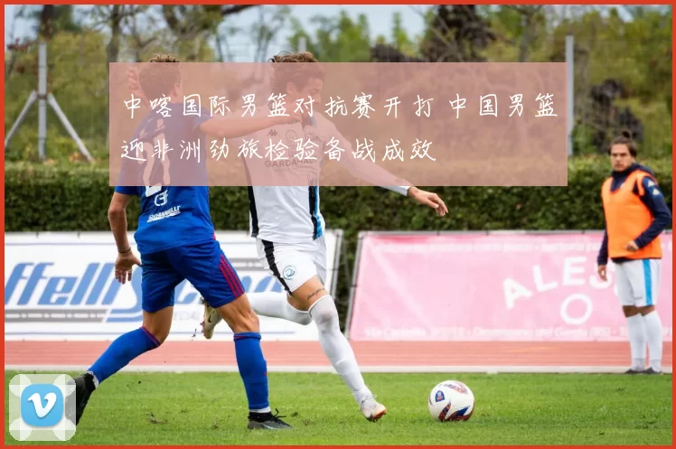 中喀国际男篮对抗赛开打 中国男篮迎非洲劲旅检验备战成效