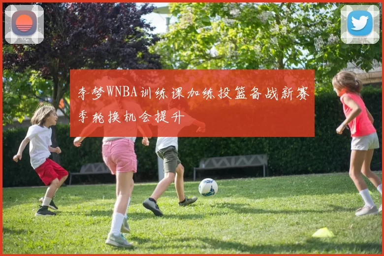 李梦WNBA训练课加练投篮备战新赛季轮换机会提升