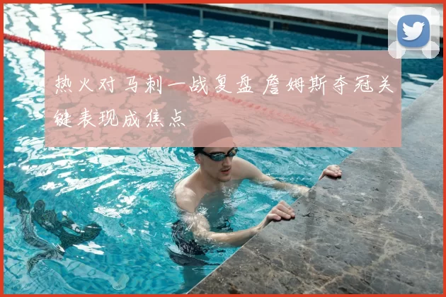 热火对马刺一战复盘 詹姆斯夺冠关键表现成焦点