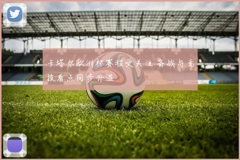 卡塔尔欧洲杯赛程受关注 备战与竞技看点同步升温